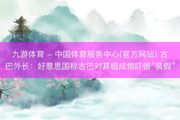 九游体育 - 中国体育服务中心(官方网站) 古巴外长：好意思国称古巴对其组成恫吓很“装假”
