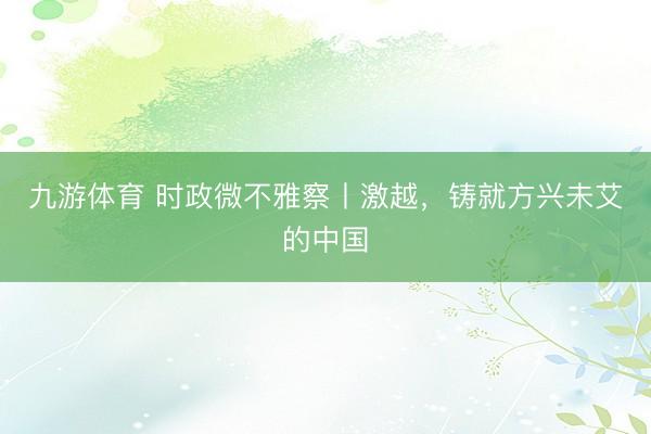 九游体育 时政微不雅察丨激越,铸就方兴未艾的中国