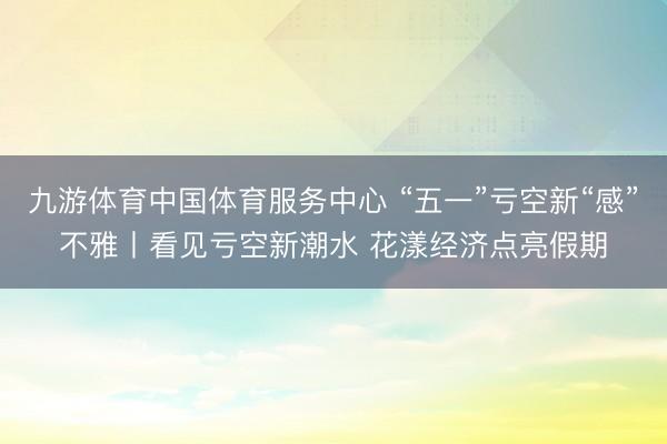 九游体育中国体育服务中心 “五一”亏空新“感”不雅丨看见亏空新潮水 花漾经济点亮假期