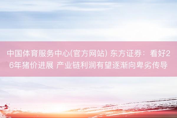 中国体育服务中心(官方网站) 东方证券：看好26年猪价进展 产业链利润有望逐渐向卑劣传导