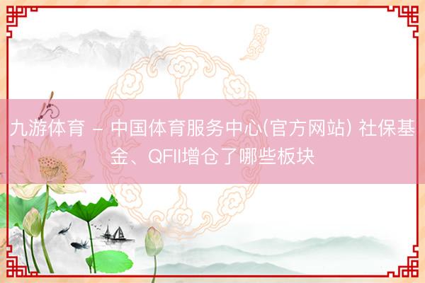 九游体育 - 中国体育服务中心(官方网站) 社保基金、QFII增仓了哪些板块