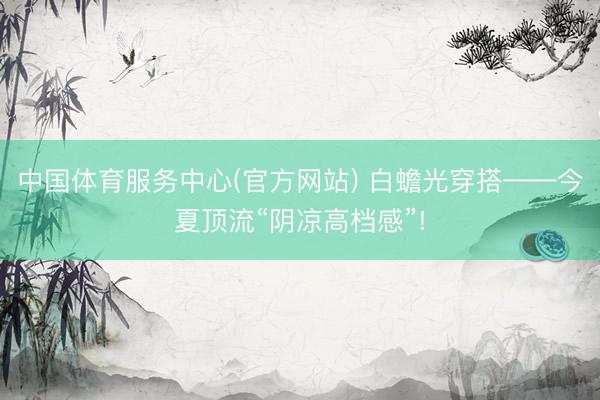 中国体育服务中心(官方网站) 白蟾光穿搭——今夏顶流“阴凉高档感”!