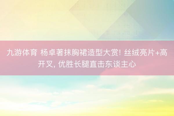 九游体育 杨卓著抹胸裙造型大赏! 丝绒亮片+高开叉, 优胜长腿直击东谈主心