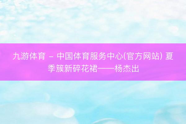 九游体育 - 中国体育服务中心(官方网站) 夏季簇新碎花裙——杨杰出