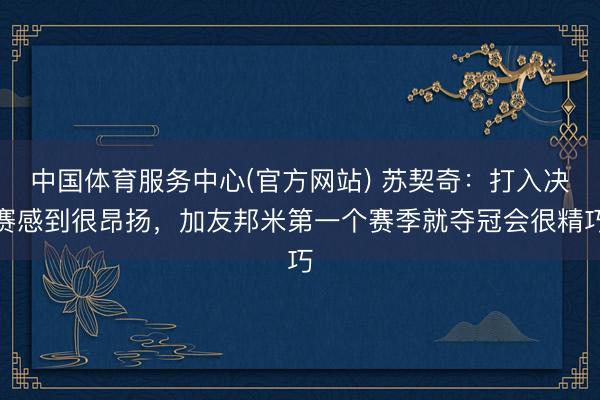 中国体育服务中心(官方网站) 苏契奇：打入决赛感到很昂扬，加友邦米第一个赛季就夺冠会很精巧