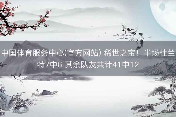 中国体育服务中心(官方网站) 稀世之宝！半场杜兰特7中6 其余队友共计41中12
