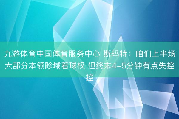 九游体育中国体育服务中心 斯玛特：咱们上半场大部分本领畛域着球权 但终末4-5分钟有点失控