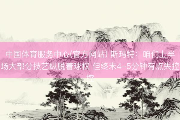 中国体育服务中心(官方网站) 斯玛特：咱们上半场大部分技艺纵脱着球权 但终末4-5分钟有点失控