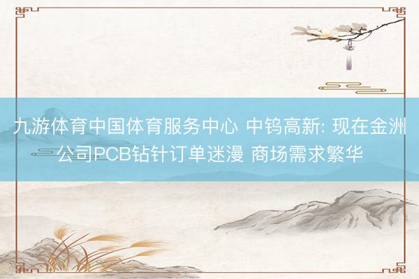 九游体育中国体育服务中心 中钨高新: 现在金洲公司PCB钻针订单迷漫 商场需求繁华