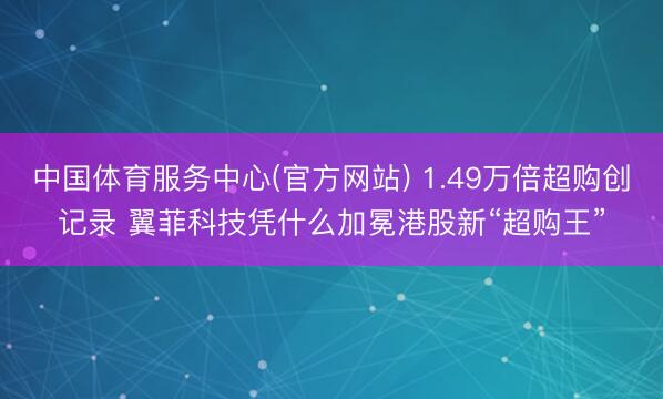 中国体育服务中心(官方网站) 1.49万倍超购创记录 翼菲科技凭什么加冕港股新“超购王”