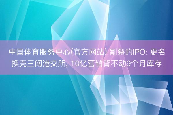中国体育服务中心(官方网站) 割裂的IPO: 更名换壳三闯港交所, 10亿营销背不动9个月库存