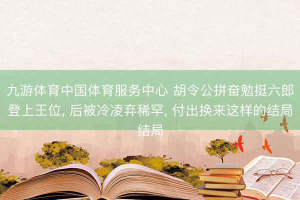 九游体育中国体育服务中心 胡令公拼奋勉挺六郎登上王位, 后被冷凌弃稀罕, 付出换来这样的结局