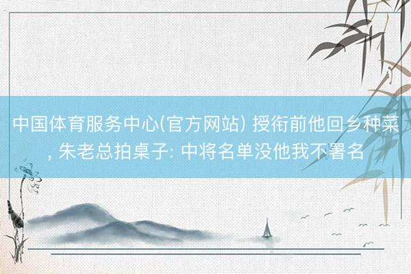 中国体育服务中心(官方网站) 授衔前他回乡种菜, 朱老总拍桌子: 中将名单没他我不署名