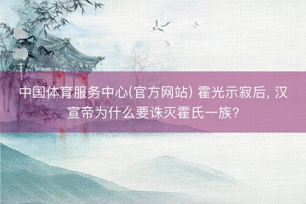 中国体育服务中心(官方网站) 霍光示寂后， 汉宣帝为什么要诛灭霍氏一族?