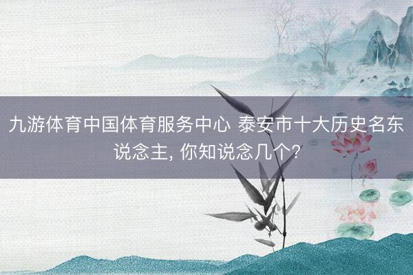 九游体育中国体育服务中心 泰安市十大历史名东说念主， 你知说念几个?
