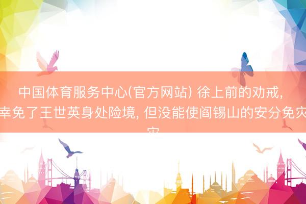 中国体育服务中心(官方网站) 徐上前的劝戒， 幸免了王世英身处险境， 但没能使阎锡山的安分免灾
