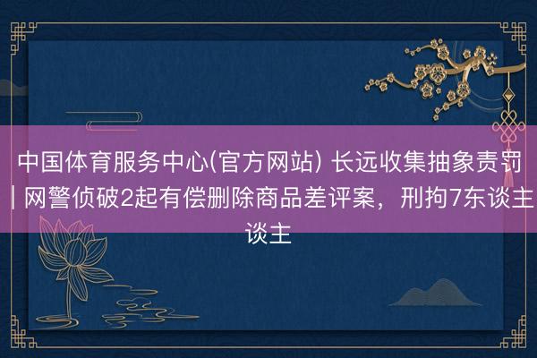 中国体育服务中心(官方网站) 长远收集抽象责罚 | 网警侦破2起有偿删除商品差评案，刑拘7东谈主