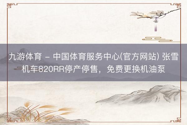 九游体育 - 中国体育服务中心(官方网站) 张雪机车820RR停产停售,免费更换机油泵