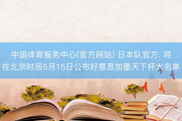 中国体育服务中心(官方网站) 日本队官方: 将在北京时辰5月15日公布好意思加墨天下杯大名单