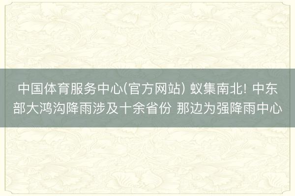 中国体育服务中心(官方网站) 蚁集南北! 中东部大鸿沟降雨涉及十余省份 那边为强降雨中心