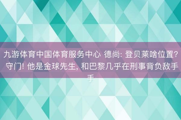 九游体育中国体育服务中心 德尚: 登贝莱啥位置? 守门! 他是金球先生， 和巴黎几乎在刑事背负敌手