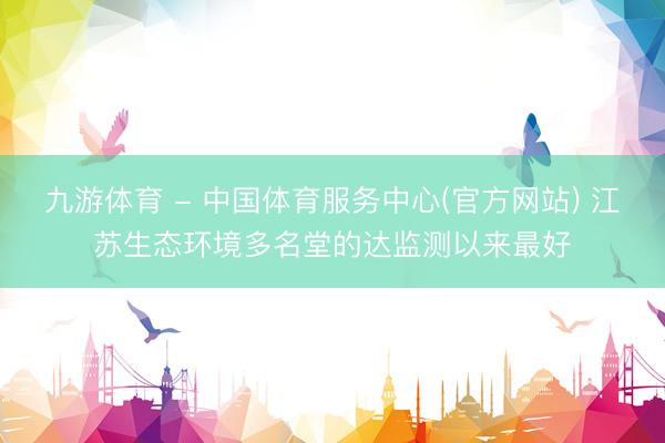 九游体育 - 中国体育服务中心(官方网站) 江苏生态环境多名堂的达监测以来最好