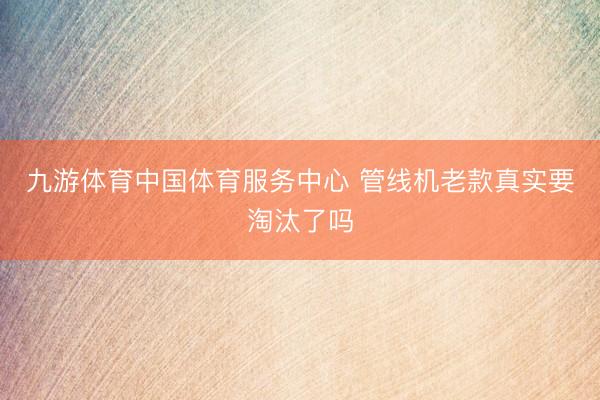 九游体育中国体育服务中心 管线机老款真实要淘汰了吗