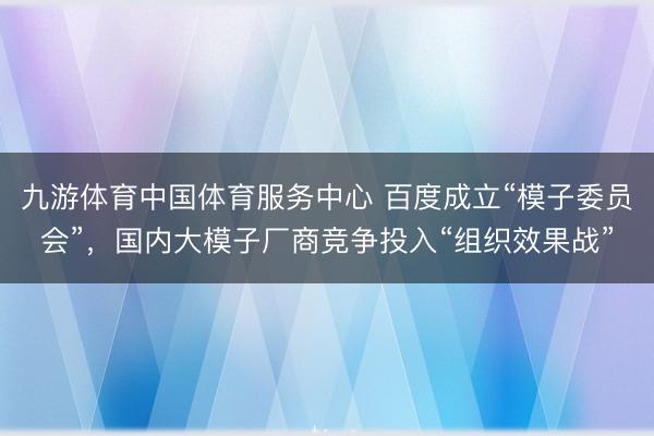 九游体育中国体育服务中心 百度成立“模子委员会”,国内大模子厂商竞争投入“组织效果战”