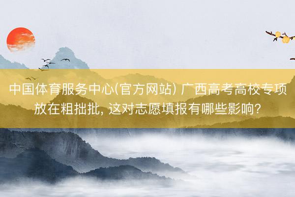 中国体育服务中心(官方网站) 广西高考高校专项放在粗拙批， 这对志愿填报有哪些影响?