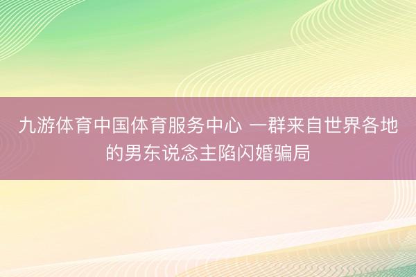 九游体育中国体育服务中心 一群来自世界各地的男东说念主陷闪婚骗局