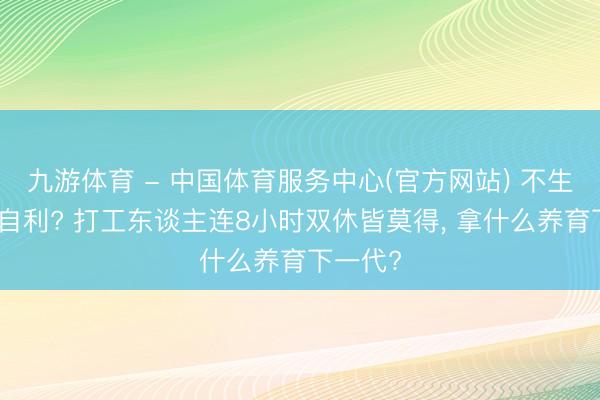 九游体育 - 中国体育服务中心(官方网站) 不生孩子就自利? 打工东谈主连8小时双休皆莫得， 拿什么养育下一代?