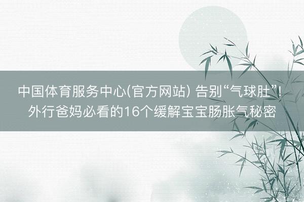 中国体育服务中心(官方网站) 告别“气球肚”! 外行爸妈必看的16个缓解宝宝肠胀气秘密