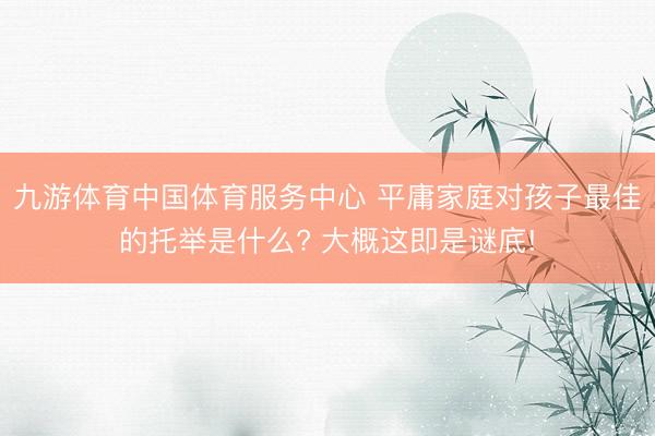 九游体育中国体育服务中心 平庸家庭对孩子最佳的托举是什么? 大概这即是谜底!