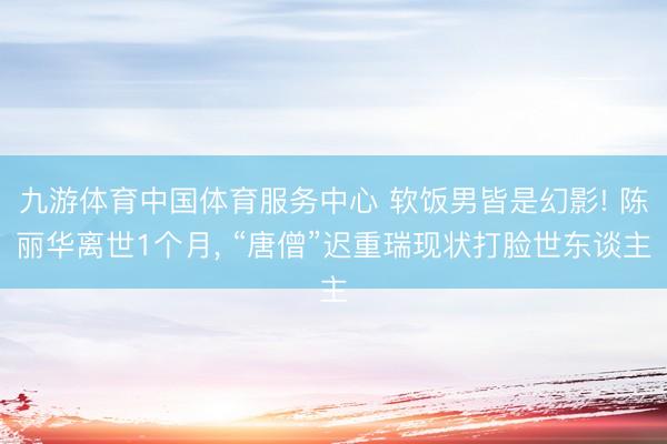 九游体育中国体育服务中心 软饭男皆是幻影! 陈丽华离世1个月， “唐僧”迟重瑞现状打脸世东谈主