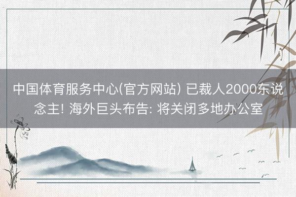 中国体育服务中心(官方网站) 已裁人2000东说念主! 海外巨头布告: 将关闭多地办公室