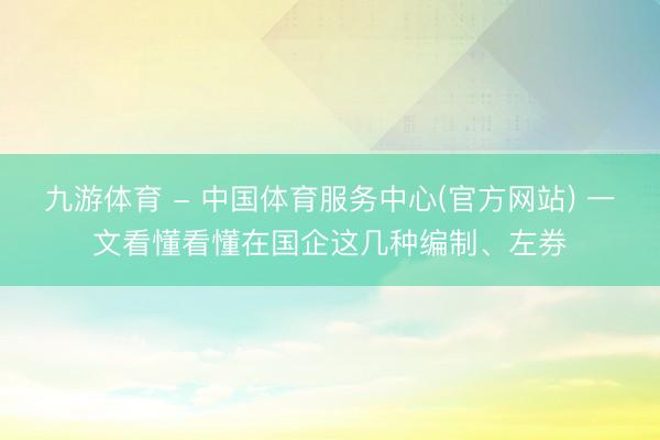 九游体育 - 中国体育服务中心(官方网站) 一文看懂看懂在国企这几种编制、左券