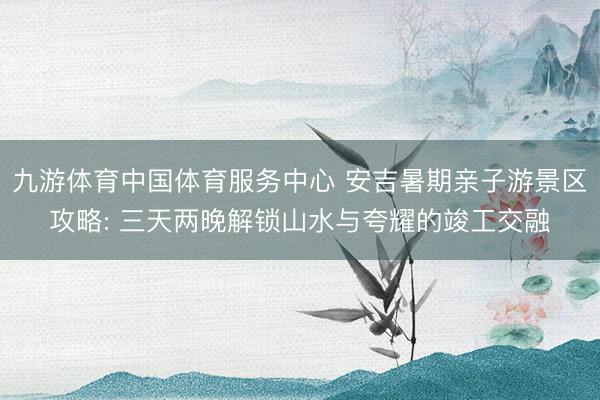 九游体育中国体育服务中心 安吉暑期亲子游景区攻略: 三天两晚解锁山水与夸耀的竣工交融