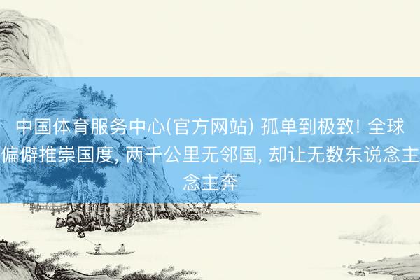 中国体育服务中心(官方网站) 孤单到极致! 全球最偏僻推崇国度， 两千公里无邻国， 却让无数东说念主奔