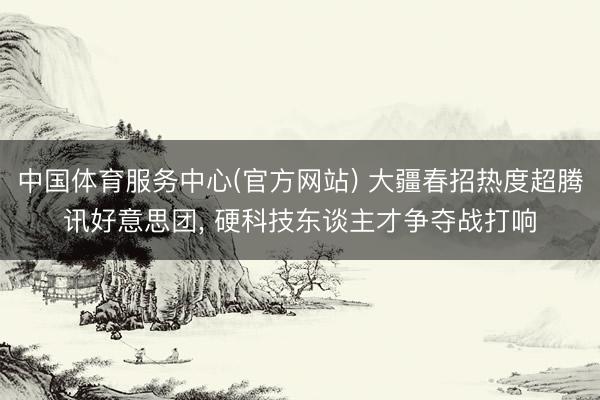 中国体育服务中心(官方网站) 大疆春招热度超腾讯好意思团， 硬科技东谈主才争夺战打响