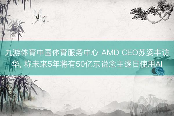 九游体育中国体育服务中心 AMD CEO苏姿丰访华， 称未来5年将有50亿东说念主逐日使用AI