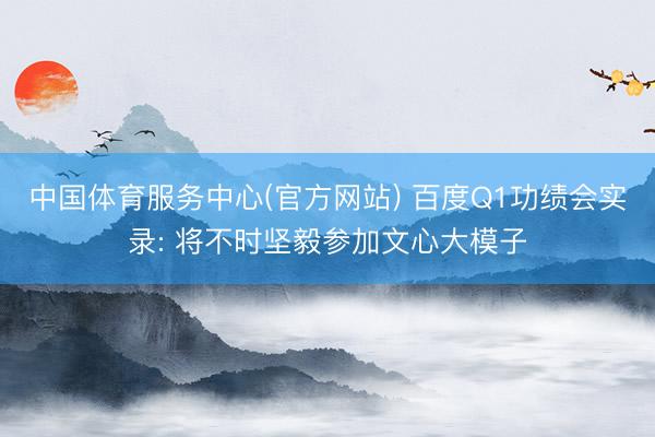 中国体育服务中心(官方网站) 百度Q1功绩会实录: 将不时坚毅参加文心大模子