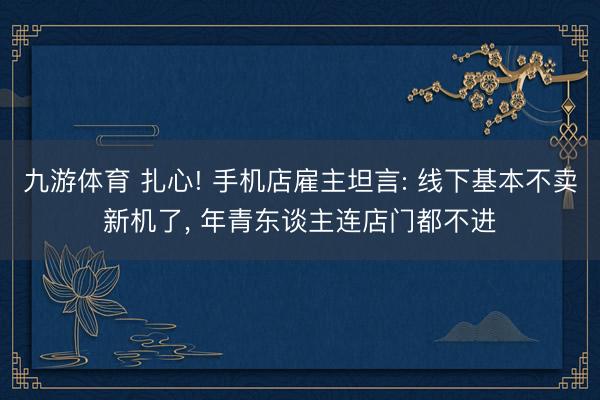 九游体育 扎心! 手机店雇主坦言: 线下基本不卖新机了， 年青东谈主连店门都不进