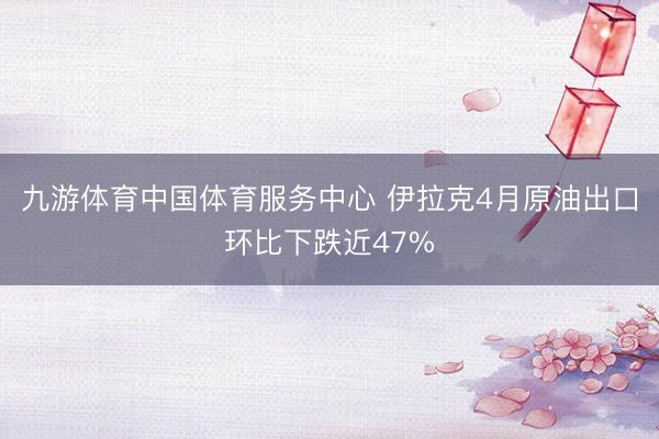 九游体育中国体育服务中心 伊拉克4月原油出口环比下跌近47%