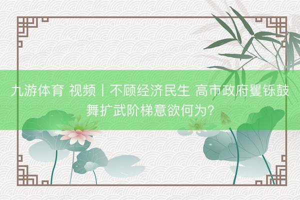 九游体育 视频丨不顾经济民生 高市政府矍铄鼓舞扩武阶梯意欲何为？