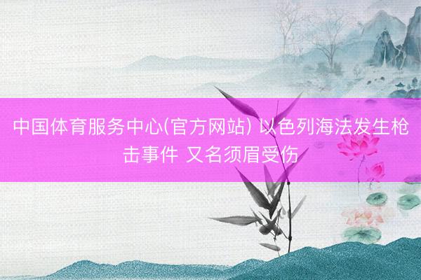 中国体育服务中心(官方网站) 以色列海法发生枪击事件 又名须眉受伤