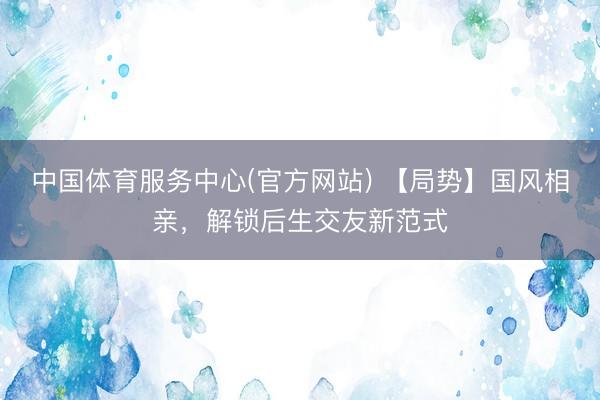 中国体育服务中心(官方网站) 【局势】国风相亲，解锁后生交友新范式