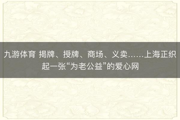 九游体育 揭牌、授牌、商场、义卖……上海正织起一张“为老公益”的爱心网