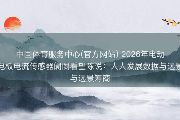 中国体育服务中心(官方网站) 2026年电动汽车电板电流传感器阛阓看望陈说：人人发展数据与远景筹商