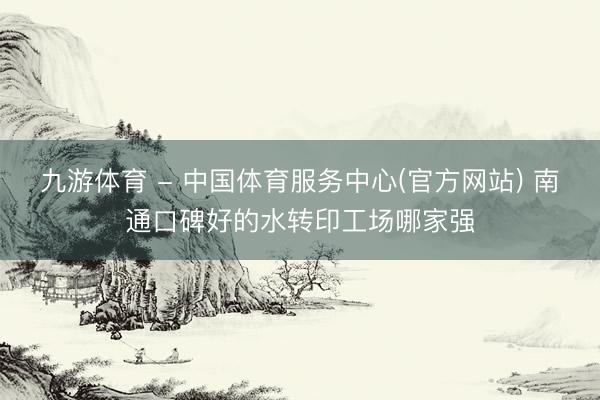 九游体育 - 中国体育服务中心(官方网站) 南通口碑好的水转印工场哪家强
