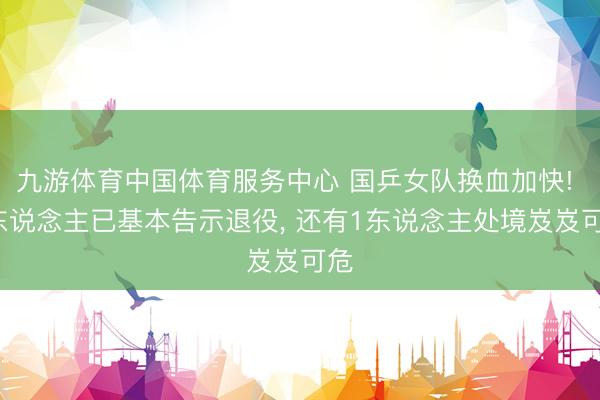 九游体育中国体育服务中心 国乒女队换血加快! 2东说念主已基本告示退役, 还有1东说念主处境岌岌可危